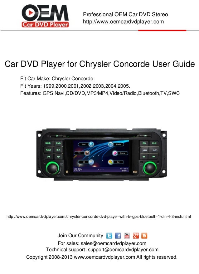 Copyright 2008-2013 www.oemcardvdplayer.com All rights reserved.
Technical support: support@oemcardvdplayer.com
For sales: sales@oemcardvdplayer.com
Professional OEM Car DVD Stereo
http://www.oemcardvdplayer.com
Join Our Community
Car DVD Player for Chrysler Concorde User Guide
Fit Car Make: Chrysler Concorde
Fit Years: 1999,2000,2001,2002,2003,2004,2005.
http://www.oemcardvdplayer.com/chrysler-concorde-dvd-player-with-tv-gps-bluetooth-1-din-4-3-inch.html
Features: GPS Navi,CD/DVD,MP3/MP4,Video/Radio,Bluetooth,TV,SWC
 