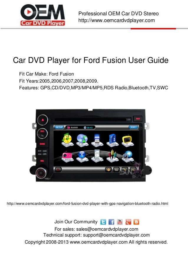 Car DVD Player for Ford Fusion User Guide
Copyright 2008-2013 www.oemcardvdplayer.com All rights reserved.
Technical support: support@oemcardvdplayer.com
For sales: sales@oemcardvdplayer.com
Professional OEM Car DVD Stereo
http://www.oemcardvdplayer.com
Join Our Community
Fit Car Make: Ford Fusion
Fit Years:2005,2006,2007,2008,2009.
http://www.oemcardvdplayer.com/ford-fusion-dvd-player-with-gps-navigation-bluetooth-radio.html
Features: GPS,CD/DVD,MP3/MP4/MP5,RDS Radio,Bluetooth,TV,SWC
 