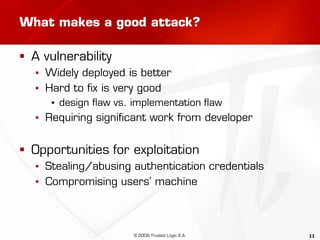 11
What makes a good attack?
 A vulnerability
▪ Widely deployed is better
▪ Hard to fix is very good
▪ design flaw vs. implementation flaw
▪ Requiring significant work from developer
 Opportunities for exploitation
▪ Stealing/abusing authentication credentials
▪ Compromising users’ machine
© 2009 Trusted Logic S.A.
 