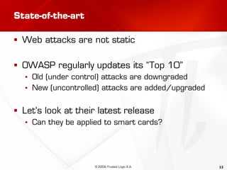 12
State-of-the-art
 Web attacks are not static
 OWASP regularly updates its “Top 10”
▪ Old (under control) attacks are downgraded
▪ New (uncontrolled) attacks are added/upgraded
 Let’s look at their latest release
▪ Can they be applied to smart cards?
© 2009 Trusted Logic S.A.
 