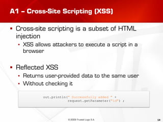 14
A1 – Cross-Site Scripting (XSS)
 Cross-site scripting is a subset of HTML
injection
▪ XSS allows attackers to execute a script in a
browser
 Reflected XSS
▪ Returns user-provided data to the same user
▪ Without checking it
out.println(" Successfully added " +
request.getParameter("id") ;
© 2009 Trusted Logic S.A.
 
