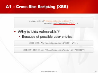 15
A1 – Cross-Site Scripting (XSS)
 Why is this vulnerable?
▪ Because of possible user entries
out.println(" Successfully added " +
request.getParameter("id") ;
<IMG SRC="javascript:alert('XSS');"> ;
<SCRIPT SRC=http://ha.ckers.org/xss.js></SCRIPT>
© 2009 Trusted Logic S.A.
 