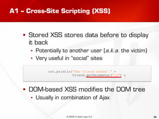 16
A1 – Cross-Site Scripting (XSS)
 Stored XSS stores data before to display
it back
▪ Potentially to another user (a.k.a. the victim)
▪ Very useful in “social” sites
 DOM-based XSS modifies the DOM tree
▪ Usually in combination of Ajax
out.println("New friend added: " +
friend.getParameter("id") ;
© 2009 Trusted Logic S.A.
 