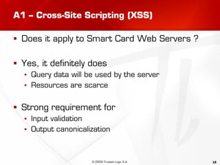 18
A1 – Cross-Site Scripting (XSS)
 Does it apply to Smart Card Web Servers ?
 Yes, it definitely does
▪ Query data will be used by the server
▪ Resources are scarce
 Strong requirement for
▪ Input validation
▪ Output canonicalization
© 2009 Trusted Logic S.A.
 
