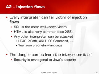 19
A2 – Injection flaws
 Every interpreter can fall victim of injection
flaws
▪ SQL is the most well-known victim
▪ HTML is also very common (see XSS)
▪ Any other interpreter can be attacked
▪ LDAP, XPath, XSLT, OS Command, …
▪ Your own proprietary language
 The danger comes from the interpreter itself
▪ Security is orthogonal to Java’s security
© 2009 Trusted Logic S.A.
 