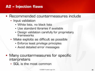 21
A2 – Injection flaws
 Recommended countermeasures include
▪ Input validation
▪ White lists, no black lists
▪ Use standard libraries if available
▪ Design validation carefully for proprietary
frameworks
▪ Make exploits as difficult as possible
▪ Enforce least privilege principles
▪ Avoid detailed error messages
 Many countermeasures for specific
interpreters
▪ SQL is the most common
© 2009 Trusted Logic S.A.
 