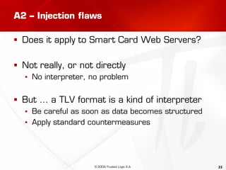 22
A2 – Injection flaws
 Does it apply to Smart Card Web Servers?
 Not really, or not directly
▪ No interpreter, no problem
 But … a TLV format is a kind of interpreter
▪ Be careful as soon as data becomes structured
▪ Apply standard countermeasures
© 2009 Trusted Logic S.A.
 
