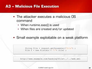 23
A3 – Malicious File Execution
 The attacker executes a malicious OS
command
▪ When runtime.exec() is used
▪ When files are created and/or updated
 Small example exploitable on a weak platform
String file = request.getParameter("file") ;
File f = new File(dir + "/"+ file) ;
http://www.example.com/banking?file=../../web.xml
© 2009 Trusted Logic S.A.
 