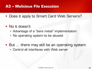 24
A3 – Malicious File Execution
 Does it apply to Smart Card Web Servers?
 No it doesn’t
▪ Advantage of a “bare metal” implementation
▪ No operating system to be abused
 But … there may still be an operating system
▪ Control all interfaces with Web server
© 2009 Trusted Logic S.A.
 