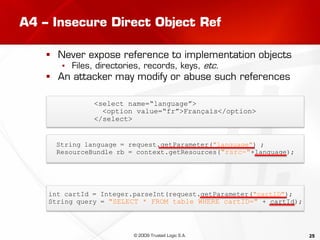 25
A4 – Insecure Direct Object Ref
 Never expose reference to implementation objects
▪ Files, directories, records, keys, etc.
 An attacker may modify or abuse such references
String language = request.getParameter("language") ;
ResourceBundle rb = context.getResources("rsrc-"+language);
<select name=“language”>
<option value=“fr”>Français</option>
</select>
int cartId = Integer.parseInt(request.getParameter("cartID");
String query = "SELECT * FROM table WHERE cartID=" + cartId);
© 2009 Trusted Logic S.A.
 