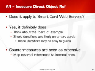 27
A4 – Insecure Direct Object Ref
 Does it apply to Smart Card Web Servers?
 Yes, it definitely does
▪ Think about the “cart Id” example
▪ Short identifiers are likely on smart cards
▪ These identifiers may be easy to guess
 Countermeasures are seen as expensive
▪ Map external references to internal ones
© 2009 Trusted Logic S.A.
 