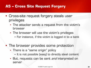 28
A5 – Cross Site Request Forgery
 Cross-site request forgery steals user
privileges
▪ The attacker sends a request from the victim’s
browser
▪ The browser will use the victim’s privileges
▪ For instance, if the victim is logged in to a bank
 The browser provides some protection
▪ There is a “same origin” policy
▪ It is not possible (easy) to directly steal content
▪ But, requests can be sent and interpreted on
server
© 2009 Trusted Logic S.A.
 