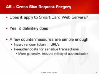 31
A5 – Cross Site Request Forgery
 Does it apply to Smart Card Web Servers?
 Yes, it definitely does
 A few countermeasures are simple enough
▪ Insert random token in URL’s
▪ Re-authenticate for sensitive transactions
▪ More generally, limit the validity of authentication
© 2009 Trusted Logic S.A.
 