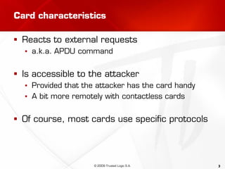 3
Card characteristics
 Reacts to external requests
▪ a.k.a. APDU command
 Is accessible to the attacker
▪ Provided that the attacker has the card handy
▪ A bit more remotely with contactless cards
 Of course, most cards use specific protocols
© 2009 Trusted Logic S.A.
 