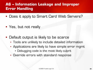 34
A6 – Information Leakage and Improper
Error Handling
 Does it apply to Smart Card Web Servers?
 Yes, but not really
 Default output is likely to be scarce
▪ Tools are unlikely to include detailed information
▪ Applications are likely to have simple error mgmt
▪ Debugging code is the most likely culprit
▪ Override errors with standard response
© 2009 Trusted Logic S.A.
 