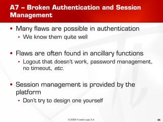 35
A7 – Broken Authentication and Session
Management
 Many flaws are possible in authentication
▪ We know them quite well
 Flaws are often found in ancillary functions
▪ Logout that doesn’t work, password management,
no timeout, etc.
 Session management is provided by the
platform
▪ Don’t try to design one yourself
© 2009 Trusted Logic S.A.
 