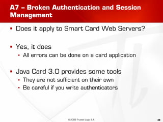 38
A7 – Broken Authentication and Session
Management
 Does it apply to Smart Card Web Servers?
 Yes, it does
▪ All errors can be done on a card application
 Java Card 3.0 provides some tools
▪ They are not sufficient on their own
▪ Be careful if you write authenticators
© 2009 Trusted Logic S.A.
 