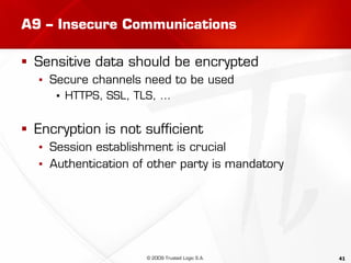 41
A9 – Insecure Communications
 Sensitive data should be encrypted
▪ Secure channels need to be used
▪ HTTPS, SSL, TLS, …
 Encryption is not sufficient
▪ Session establishment is crucial
▪ Authentication of other party is mandatory
© 2009 Trusted Logic S.A.
 