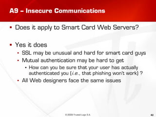 42
A9 – Insecure Communications
 Does it apply to Smart Card Web Servers?
 Yes it does
▪ SSL may be unusual and hard for smart card guys
▪ Mutual authentication may be hard to get
▪ How can you be sure that your user has actually
authenticated you (i.e., that phishing won’t work) ?
▪ All Web designers face the same issues
© 2009 Trusted Logic S.A.
 