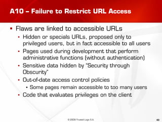 43
A10 – Failure to Restrict URL Access
 Flaws are linked to accessible URLs
▪ Hidden or specials URLs, proposed only to
privileged users, but in fact accessible to all users
▪ Pages used during development that perform
administrative functions (without authentication)
▪ Sensitive data hidden by “Security through
Obscurity”
▪ Out-of-date access control policies
▪ Some pages remain accessible to too many users
▪ Code that evaluates privileges on the client
© 2009 Trusted Logic S.A.
 