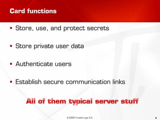 4
Card functions
 Store, use, and protect secrets
 Store private user data
 Authenticate users
 Establish secure communication links
© 2009 Trusted Logic S.A.
 