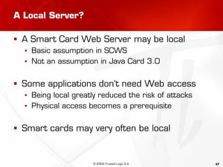 47
A Local Server?
 A Smart Card Web Server may be local
▪ Basic assumption in SCWS
▪ Not an assumption in Java Card 3.0
 Some applications don’t need Web access
▪ Being local greatly reduced the risk of attacks
▪ Physical access becomes a prerequisite
 Smart cards may very often be local
© 2009 Trusted Logic S.A.
 