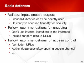 48
Basic defenses
 Validate input, encode outputs
▪ Standard libraries can’t be directly used
▪ Be ready to sacrifice flexibility for security
 Follow recommendations for encoding
▪ Don’t use internal identifiers in the interface
▪ Include random data in URL’s
 Follow recommendations for access control
▪ No hidden URL’s
▪ Authenticate user after opening secure channel
▪ …
© 2009 Trusted Logic S.A.
 