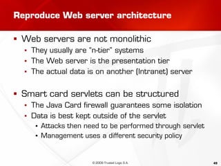 49
Reproduce Web server architecture
 Web servers are not monolithic
▪ They usually are “n-tier” systems
▪ The Web server is the presentation tier
▪ The actual data is on another (Intranet) server
 Smart card servlets can be structured
▪ The Java Card firewall guarantees some isolation
▪ Data is best kept outside of the servlet
▪ Attacks then need to be performed through servlet
▪ Management uses a different security policy
© 2009 Trusted Logic S.A.
 