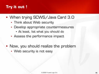 51
Try it out !
 When trying SCWS/Java Card 3.0
▪ Think about Web security
▪ Develop appropriate countermeasures
▪ At least, list what you should do
▪ Assess the performance impact
 Now, you should realize the problem
▪ Web security is not easy
© 2009 Trusted Logic S.A.
 