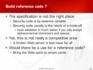 52
Build reference code ?
 The specification is not the right place
▪ Security code is by essence variable
▪ Security code usually is the result of a trade-off
▪ Input validation is much easier if you only accept
alphanumerical characters and spaces
 Yet, this is not really a competitive area
▪ A broken Web server is bad news for all
 Would there be a use for a reference code?
▪ Bring the Web spirit to smart cards
© 2009 Trusted Logic S.A.
 
