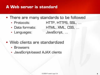 6
A Web server is standard
 There are many standards to be followed
▪ Protocols: HTTP, HTTPS, SSL, …
▪ Data formats: HTML, XML, CSS, …
▪ Languages: JavaScript, …
 Web clients are standardized
▪ Browsers
▪ JavaScript-based AJAX clients
© 2009 Trusted Logic S.A.
 