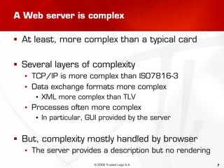 7
A Web server is complex
 At least, more complex than a typical card
 Several layers of complexity
▪ TCP/IP is more complex than ISO7816-3
▪ Data exchange formats more complex
▪ XML more complex than TLV
▪ Processes often more complex
▪ In particular, GUI provided by the server
 But, complexity mostly handled by browser
▪ The server provides a description but no rendering
© 2009 Trusted Logic S.A
 