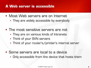 8
A Web server is accessible
 Most Web servers are on Internet
▪ They are widely accessible by everybody
 The most sensitive servers are not
▪ They are on various kinds of Intranets
▪ Think of your SVN servers
▪ Think of your router’s/printer’s internal server
 Some servers are local to a device
▪ Only accessible from the device that hosts them
© 2009 Trusted Logic S.A.
 