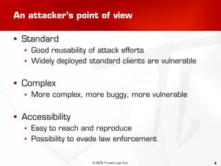 9
An attacker’s point of view
 Standard
▪ Good reusability of attack efforts
▪ Widely deployed standard clients are vulnerable
 Complex
▪ More complex, more buggy, more vulnerable
 Accessibility
▪ Easy to reach and reproduce
▪ Possibility to evade law enforcement
© 2009 Trusted Logic S.A.
 