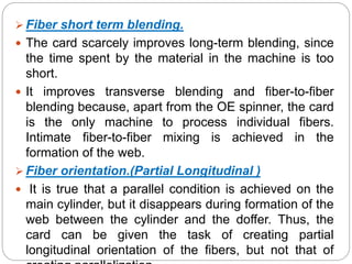  Fiber short term blending.
 The card scarcely improves long-term blending, since
the time spent by the material in the machine is too
short.
 It improves transverse blending and fiber-to-fiber
blending because, apart from the OE spinner, the card
is the only machine to process individual fibers.
Intimate fiber-to-fiber mixing is achieved in the
formation of the web.
 Fiber orientation.(Partial Longitudinal )
 It is true that a parallel condition is achieved on the
main cylinder, but it disappears during formation of the
web between the cylinder and the doffer. Thus, the
card can be given the task of creating partial
longitudinal orientation of the fibers, but not that of
 