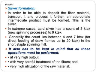 5/12/2017
 Sliver formation.
 In order to be able to deposit the fiber material,
transport it and process it further, an appropriate
intermediate product must be formed. This is the
sliver.
 In extreme cases, card sliver has a count of 3 ktex
(new spinning processes) to 9 ktex.
 Generally the count lies between 4 and 7 ktex (for
direct feeding of draw frames up to 20 ktex) in the
short staple spinning mill.
 It also has to be kept in mind that all these
operations must be performed:
 • at very high output;
 • with very careful treatment of the fibers; and
 • very high utilization of the raw material.
 