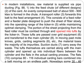  In modern installations, raw material is supplied via pipe
ducting (Fig. 88, 1) into the feed chute (of different designs)
(2) of the card. An evenly compressed batt of about 500 - 900
ktex is formed in the chute. A transport roller (3) forwards this
batt to the feed arrangement (4). This consists of a feed roller
and a feeder plate designed to push the sheet of fiber slowly
into the operating range of the licker-in (5) while maintaining
optimal clamping. The portion of the sheet projecting from the
feed roller must be combed through and opened into tufts by
the licker-in. These tufts are passed over grid equipment (6)
and transferred to the main cylinder (8). In moving past mote
knives, grids, carding segments (6), etc., the material loses
the majority of its impurities. Suction ducts (7) carry away the
waste. The tufts themselves are carried along with the main
cylinder and opened up into individual fibers between the
cylinder and the flats in the actual carding process. The flats
(10) comprise 80 - 116 individual carding bars combined into
a belt moving on an endless path. Nowadays some 30 - 46
 