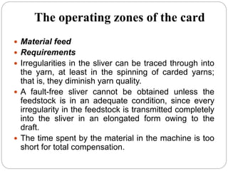 The operating zones of the card
 Material feed
 Requirements
 Irregularities in the sliver can be traced through into
the yarn, at least in the spinning of carded yarns;
that is, they diminish yarn quality.
 A fault-free sliver cannot be obtained unless the
feedstock is in an adequate condition, since every
irregularity in the feedstock is transmitted completely
into the sliver in an elongated form owing to the
draft.
 The time spent by the material in the machine is too
short for total compensation.
 