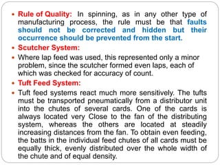  Rule of Quality: In spinning, as in any other type of
manufacturing process, the rule must be that faults
should not be corrected and hidden but their
occurrence should be prevented from the start.
 Scutcher System:
 Where lap feed was used, this represented only a minor
problem, since the scutcher formed even laps, each of
which was checked for accuracy of count.
 Tuft Feed System:
 Tuft feed systems react much more sensitively. The tufts
must be transported pneumatically from a distributor unit
into the chutes of several cards. One of the cards is
always located very Close to the fan of the distributing
system, whereas the others are located at steadily
increasing distances from the fan. To obtain even feeding,
the batts in the individual feed chutes of all cards must be
equally thick, evenly distributed over the whole width of
the chute and of equal density.
 