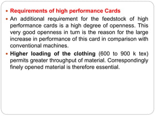  Requirements of high performance Cards
 An additional requirement for the feedstock of high
performance cards is a high degree of openness. This
very good openness in turn is the reason for the large
increase in performance of this card in comparison with
conventional machines.
 Higher loading of the clothing (600 to 900 k tex)
permits greater throughput of material. Correspondingly
finely opened material is therefore essential.
 