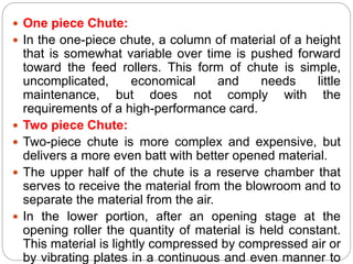 One piece Chute:
 In the one-piece chute, a column of material of a height
that is somewhat variable over time is pushed forward
toward the feed rollers. This form of chute is simple,
uncomplicated, economical and needs little
maintenance, but does not comply with the
requirements of a high-performance card.
 Two piece Chute:
 Two-piece chute is more complex and expensive, but
delivers a more even batt with better opened material.
 The upper half of the chute is a reserve chamber that
serves to receive the material from the blowroom and to
separate the material from the air.
 In the lower portion, after an opening stage at the
opening roller the quantity of material is held constant.
This material is lightly compressed by compressed air or
by vibrating plates in a continuous and even manner to
 