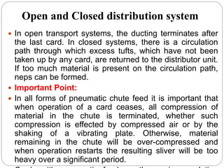 Open and Closed distribution system
 In open transport systems, the ducting terminates after
the last card. In closed systems, there is a circulation
path through which excess tufts, which have not been
taken up by any card, are returned to the distributor unit.
If too much material is present on the circulation path,
neps can be formed.
 Important Point:
 In all forms of pneumatic chute feed it is important that
when operation of a card ceases, all compression of
material in the chute is terminated, whether such
compression is effected by compressed air or by the
shaking of a vibrating plate. Otherwise, material
remaining in the chute will be over-compressed and
when operation restarts the resulting sliver will be too
heavy over a significant period.
 