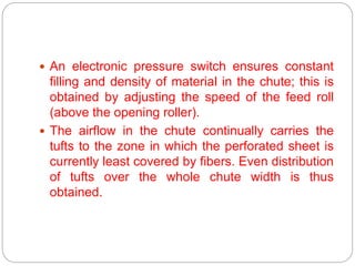 An electronic pressure switch ensures constant
filling and density of material in the chute; this is
obtained by adjusting the speed of the feed roll
(above the opening roller).
 The airflow in the chute continually carries the
tufts to the zone in which the perforated sheet is
currently least covered by fibers. Even distribution
of tufts over the whole chute width is thus
obtained.
 