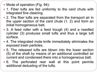  Mode of operation (Fig. 94):
 1. Fiber tufts are fed uniformly to the card chute with
integrated fine cleaning.
 2. The fiber tufts are separated from the transport air in
the upper section of the card chute (1, 2) and form an
initial homogeneous batt.
 3. A feed roller with a feed trough (4) and a needled
cylinder (3) produces small tufts and thus a large tuft
surface.
 4. The integrated mote knife immediately eliminates the
exposed trash particles.
 5. The released tufts are blown into the lower section
(5) of the shaft by means of an additional controlled air
current and condensed there into a homogeneous batt.
 6. The perforated rear wall at this point permits
additional dedusting of the tufts.
 