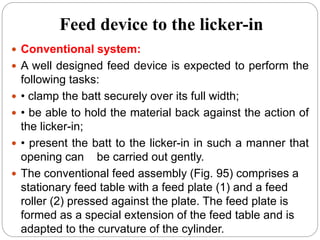Feed device to the licker-in
 Conventional system:
 A well designed feed device is expected to perform the
following tasks:
 • clamp the batt securely over its full width;
 • be able to hold the material back against the action of
the licker-in;
 • present the batt to the licker-in in such a manner that
opening can be carried out gently.
 The conventional feed assembly (Fig. 95) comprises a
stationary feed table with a feed plate (1) and a feed
roller (2) pressed against the plate. The feed plate is
formed as a special extension of the feed table and is
adapted to the curvature of the cylinder.
 