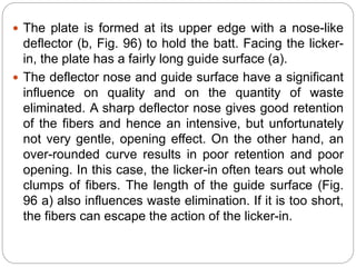  The plate is formed at its upper edge with a nose-like
deflector (b, Fig. 96) to hold the batt. Facing the licker-
in, the plate has a fairly long guide surface (a).
 The deflector nose and guide surface have a significant
influence on quality and on the quantity of waste
eliminated. A sharp deflector nose gives good retention
of the fibers and hence an intensive, but unfortunately
not very gentle, opening effect. On the other hand, an
over-rounded curve results in poor retention and poor
opening. In this case, the licker-in often tears out whole
clumps of fibers. The length of the guide surface (Fig.
96 a) also influences waste elimination. If it is too short,
the fibers can escape the action of the licker-in.
 