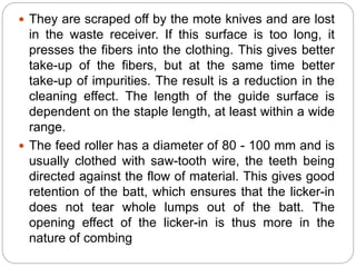  They are scraped off by the mote knives and are lost
in the waste receiver. If this surface is too long, it
presses the fibers into the clothing. This gives better
take-up of the fibers, but at the same time better
take-up of impurities. The result is a reduction in the
cleaning effect. The length of the guide surface is
dependent on the staple length, at least within a wide
range.
 The feed roller has a diameter of 80 - 100 mm and is
usually clothed with saw-tooth wire, the teeth being
directed against the flow of material. This gives good
retention of the batt, which ensures that the licker-in
does not tear whole lumps out of the batt. The
opening effect of the licker-in is thus more in the
nature of combing
 