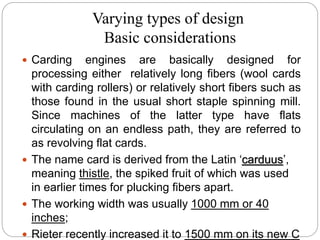 Varying types of design
Basic considerations
 Carding engines are basically designed for
processing either relatively long fibers (wool cards
with carding rollers) or relatively short fibers such as
those found in the usual short staple spinning mill.
Since machines of the latter type have flats
circulating on an endless path, they are referred to
as revolving flat cards.
 The name card is derived from the Latin ‘carduus’,
meaning thistle, the spiked fruit of which was used
in earlier times for plucking fibers apart.
 The working width was usually 1000 mm or 40
inches;
 Rieter recently increased it to 1500 mm on its new C
 