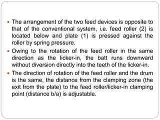  The arrangement of the two feed devices is opposite to
that of the conventional system, i.e. feed roller (2) is
located below and plate (1) is pressed against the
roller by spring pressure.
 Owing to the rotation of the feed roller in the same
direction as the licker-in, the batt runs downward
without diversion directly into the teeth of the licker-in.
 The direction of rotation of the feed roller and the drum
is the same, the distance from the clamping zone (the
exit from the plate) to the feed roller/licker-in clamping
point (distance b/a) is adjustable.
 