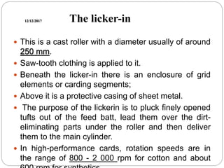 12/12/2017 The licker-in
 This is a cast roller with a diameter usually of around
250 mm.
 Saw-tooth clothing is applied to it.
 Beneath the licker-in there is an enclosure of grid
elements or carding segments;
 Above it is a protective casing of sheet metal.
 The purpose of the lickerin is to pluck finely opened
tufts out of the feed batt, lead them over the dirt-
eliminating parts under the roller and then deliver
them to the main cylinder.
 In high-performance cards, rotation speeds are in
the range of 800 - 2 000 rpm for cotton and about
 